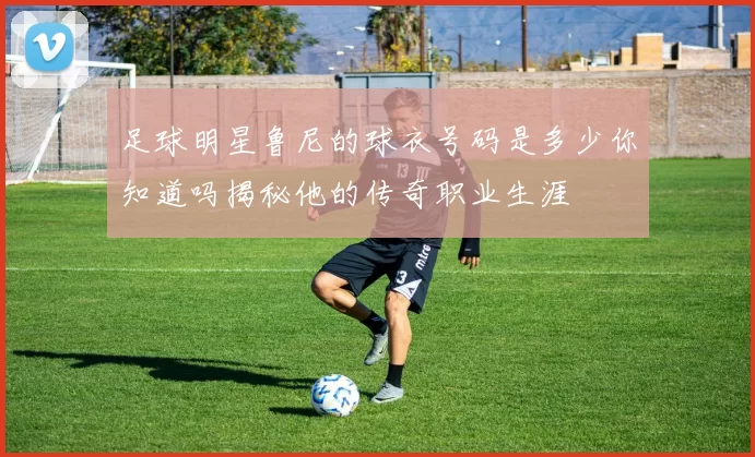 足球明星鲁尼的球衣号码是多少你知道吗揭秘他的传奇职业生涯