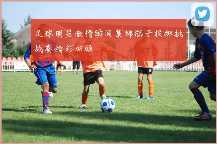 足球明星激情瞬间集锦瓶子投掷挑战赛精彩回顾