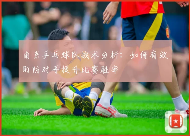 南京乒乓球队战术分析：如何有效盯防对手提升比赛胜率
