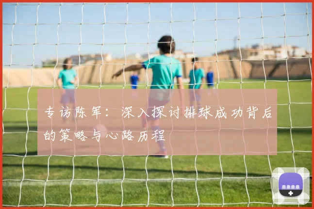 专访陈军：深入探讨排球成功背后的策略与心路历程