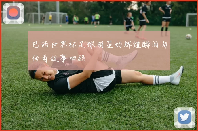 巴西世界杯足球明星的辉煌瞬间与传奇故事回顾