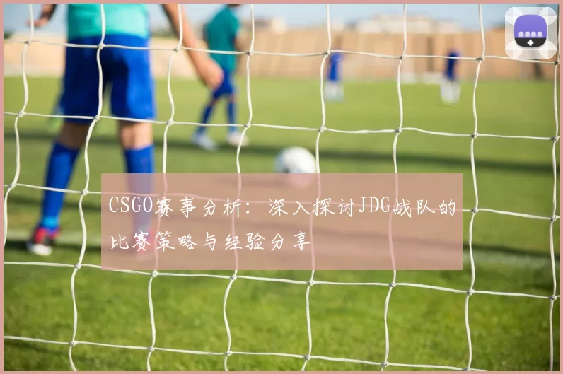 CSGO赛事分析：深入探讨JDG战队的比赛策略与经验分享