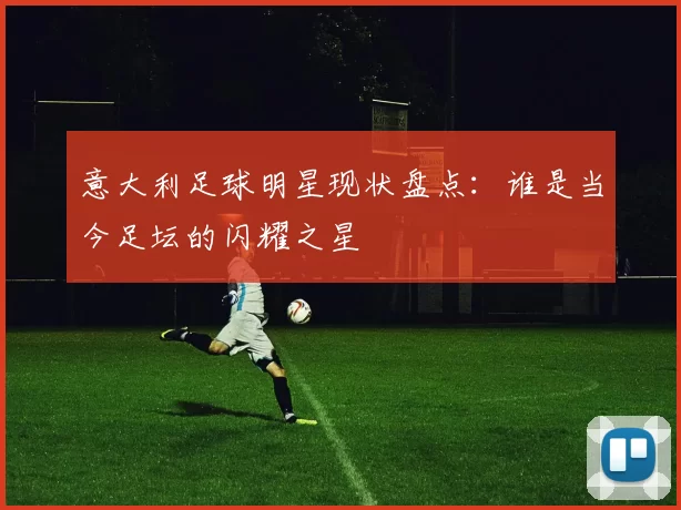 意大利足球明星现状盘点：谁是当今足坛的闪耀之星