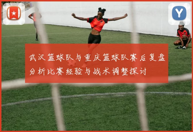 武汉篮球队与重庆篮球队赛后复盘分析比赛经验与战术调整探讨