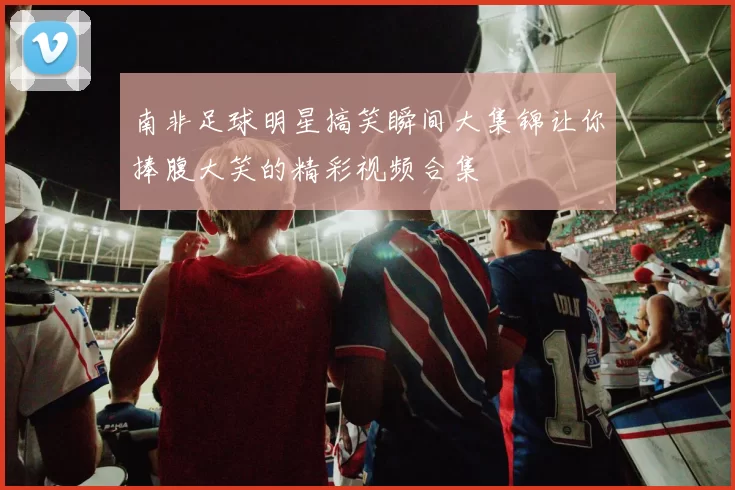 南非足球明星搞笑瞬间大集锦让你捧腹大笑的精彩视频合集