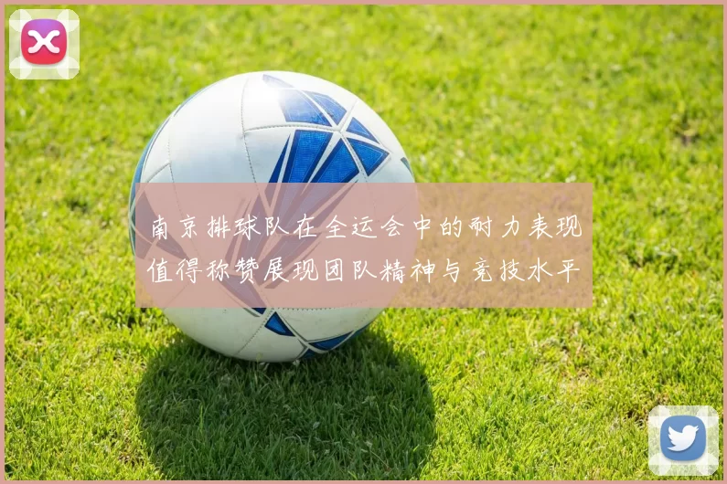 南京排球队在全运会中的耐力表现值得称赞展现团队精神与竞技水平的完美结合