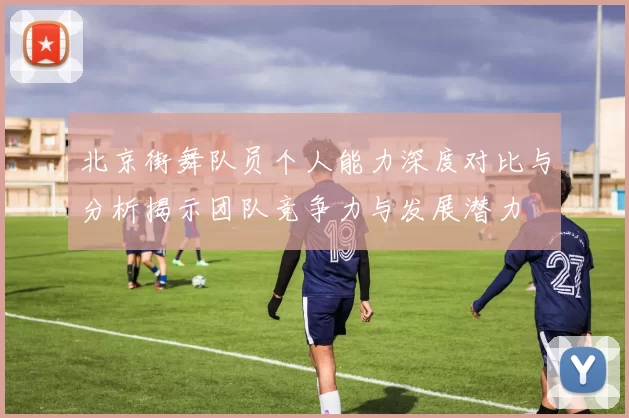 北京街舞队员个人能力深度对比与分析揭示团队竞争力与发展潜力