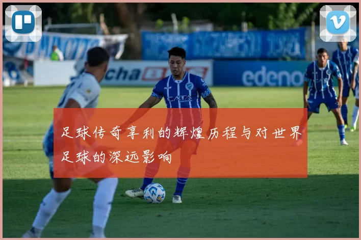 足球传奇享利的辉煌历程与对世界足球的深远影响