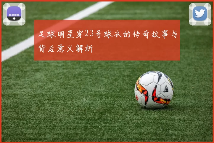 足球明星穿23号球衣的传奇故事与背后意义解析