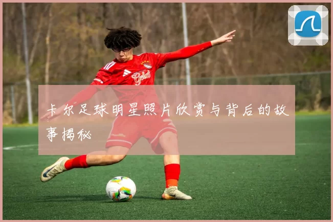 卡尔足球明星照片欣赏与背后的故事揭秘