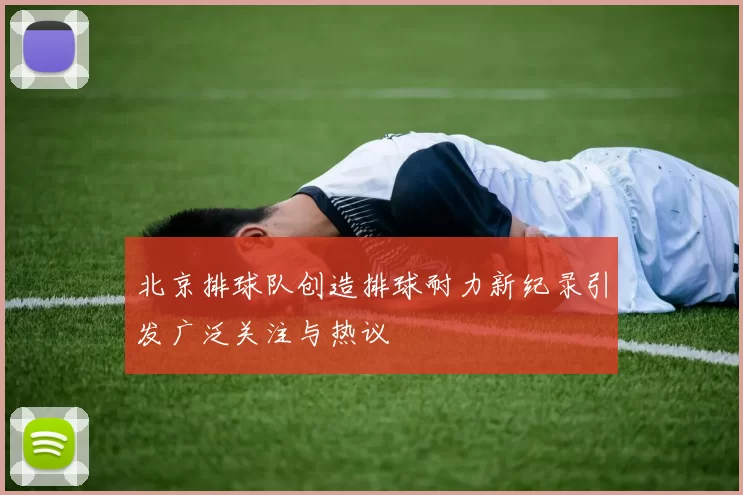 北京排球队创造排球耐力新纪录引发广泛关注与热议