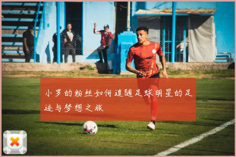 小罗的粉丝如何追随足球明星的足迹与梦想之旅