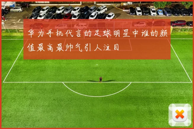 华为手机代言的足球明星中谁的颜值最高最帅气引人注目
