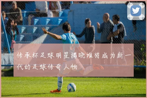 传承杯足球明星揭晓谁将成为新一代的足球传奇人物