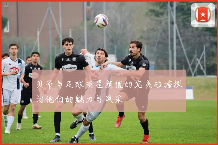 贝爷与足球明星颜值的完美碰撞探讨他们的魅力与风采