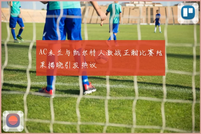 AC米兰与凯尔特人激战正酣比赛结果揭晓引发热议