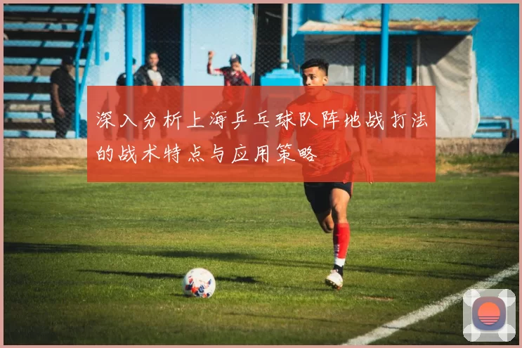 深入分析上海乒乓球队阵地战打法的战术特点与应用策略