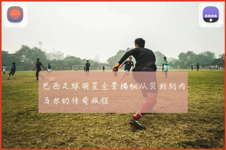 巴西足球明星全景揭秘从贝利到内马尔的传奇旅程