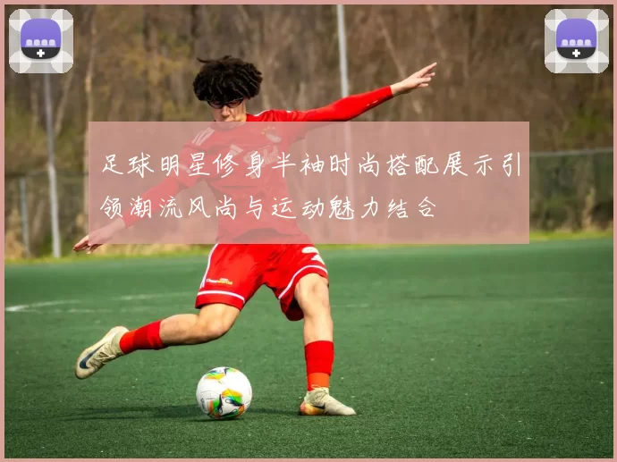 足球明星修身半袖时尚搭配展示引领潮流风尚与运动魅力结合