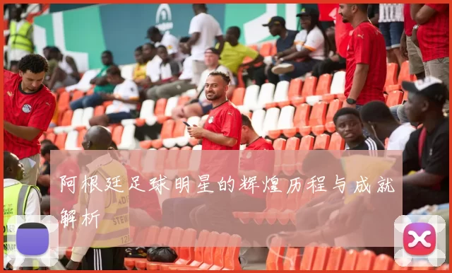 阿根廷足球明星的辉煌历程与成就解析