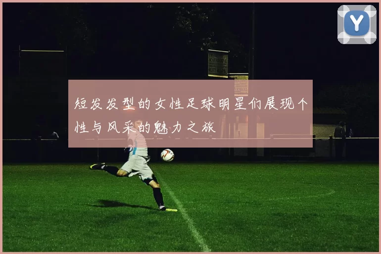 短发发型的女性足球明星们展现个性与风采的魅力之旅