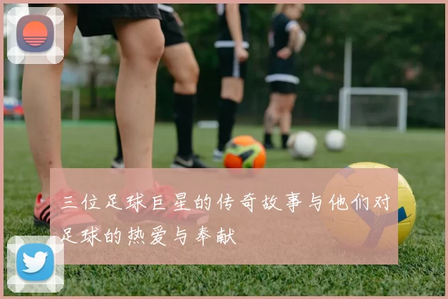 三位足球巨星的传奇故事与他们对足球的热爱与奉献
