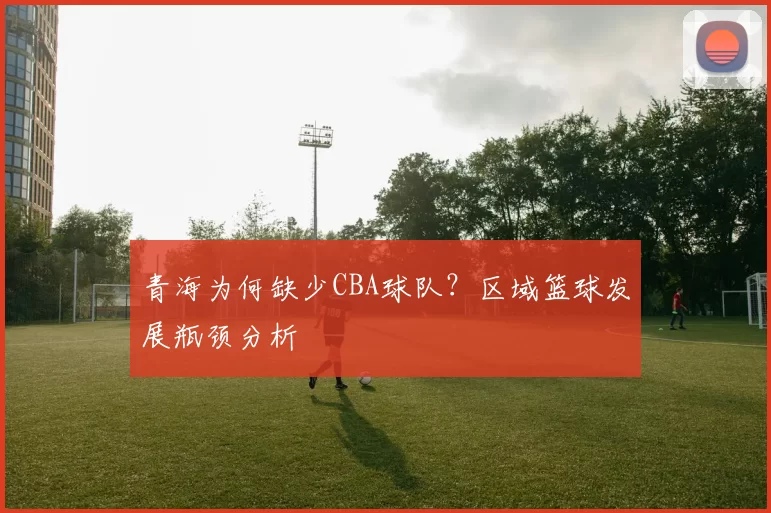 青海为何缺少CBA球队？区域篮球发展瓶颈分析