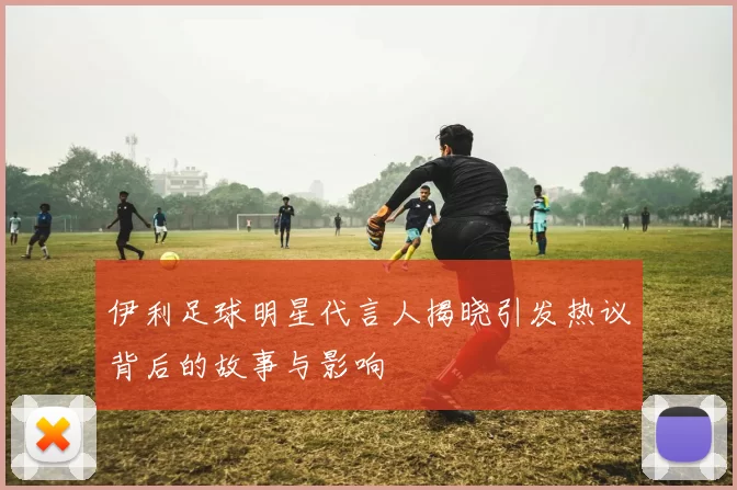 伊利足球明星代言人揭晓引发热议背后的故事与影响