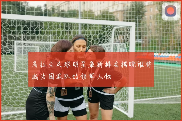 乌拉圭足球明星最新排名揭晓谁将成为国家队的领军人物
