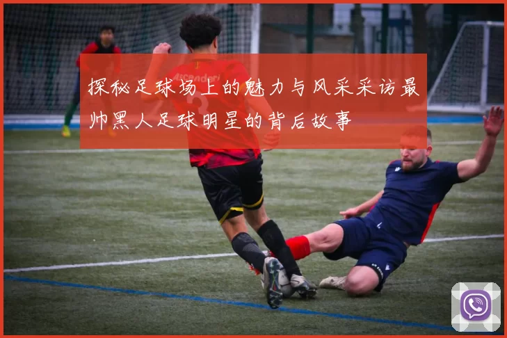 探秘足球场上的魅力与风采采访最帅黑人足球明星的背后故事